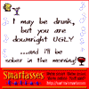 I may be drunk, but you are downright ugly...